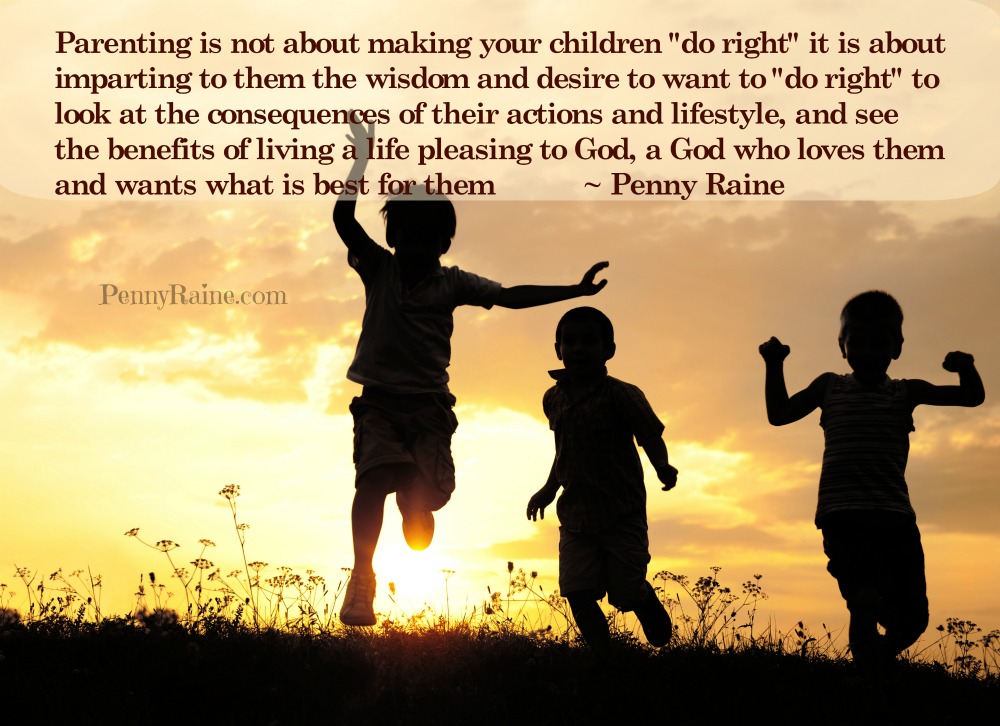 parenting is not about making your children "do right" it is about imparting to them the wisdom and desire to want to "do right" to look at the consequences of their actions and lifestyle, and see the benefits of living a life pleasing to God, a God who loves them and wants what is best for them ~ Penny Raine